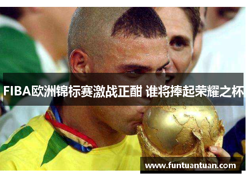 FIBA欧洲锦标赛激战正酣 谁将捧起荣耀之杯