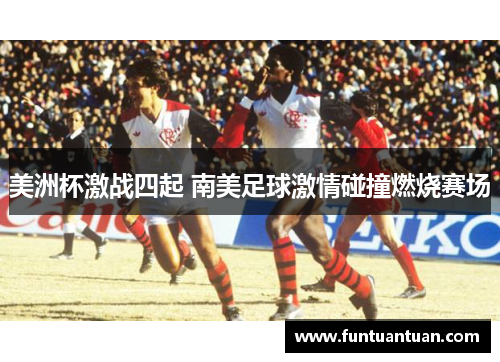 美洲杯激战四起 南美足球激情碰撞燃烧赛场