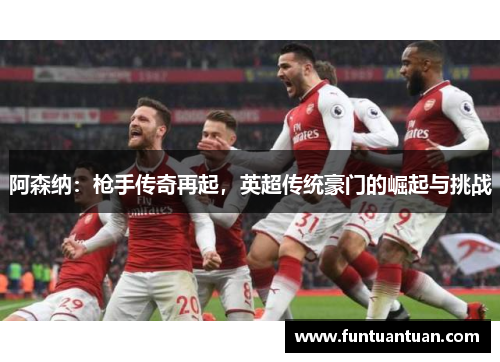 阿森纳：枪手传奇再起，英超传统豪门的崛起与挑战