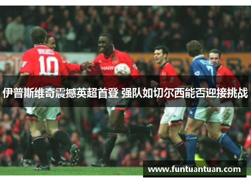 伊普斯维奇震撼英超首登 强队如切尔西能否迎接挑战